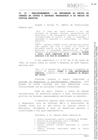 Página 4
II. II – PRELIMINARMENTE – DA IMPUGNAÇÃO AO PEDIDO DE
ISENÇÃO DE CUSTAS E DESPESAS PROCESSUAIS E DO PEDIDO DE
JUSTIÇA GRATUITA
Dispõe o artigo 5º, LXXIII da Constituição
Federal que:
“Art. 5º Todos são iguais perante a lei, sem
distinção de qualquer natureza, garantindo-se aos
brasileiros e aos estrangeiros residentes no País a
inviolabilidade do direito à vida, à liberdade, à
igualdade, à segurança e à propriedade, nos termos
seguintes:
(...)
LXXIII - qualquer cidadão é parte legítima para propor
ação popular que vise a anular ato lesivo ao
patrimônio público ou de entidade de que o Estado
participe, à moralidade administrativa, ao meio
ambiente e ao patrimônio histórico e cultural, ficando
o autor, salvo comprovada má-fé, isento de custas
judiciais e do ônus da sucumbência;”
A Lei especifica n.º 4.717 de 29 de junho de
1965, ao tratar sobre as custas e despesas da Ação Popular
menciona que:
“Art. 13. A sentença que, apreciando o fundamento de
direito do pedido, julgar a lide manifestamente
temerária, condenará o autor ao pagamento do décuplo
das custas”.
Conforme restará a seguir comprovado a
atitude do Requerente é manifestamente temerária, isto
porque as prova trazidas por ele demonstram total
contrariedade com as narrações e pedidos formulados.
Além do mais, intenta a busca de medida
jurisdicional em beneficio próprio e para fortalecimento
político de Vereador expressamente mencionado na exordial.
O benefício pessoal está caracterizado, pois
o Requerente atua em diversas ONG`s e Associações da
Cidade. Dizer por ai que entrou na Justiça contra o
Município, certamente é para se beneficiar perante a
coletividade e não para representá-la.
Portanto, o Sr. Renato César Pereira é:
o Químico pesquisador, mestre e professor na UNICAMP;
o Bolsista de pós-graduação junto à UNICAMP;
o Blogueiro com página própria;
o Possuiu diversos artigos publicados e, jornais
regionais;
o Possuiu diversas reportagens dadas às rádios
regionais;
Seimpresso,paraconferênciaacesseositehttps://esaj.tjsp.jus.br/esaj,informeoprocesso1028302-83.2014.8.26.0114eocódigo787926.
EstedocumentofoiassinadodigitalmenteporTribunaldeJusticadeSaoPauloeBRAZPESCERUSSO.Protocoladoem19/01/2015às16:31:22.
fls. 169
 