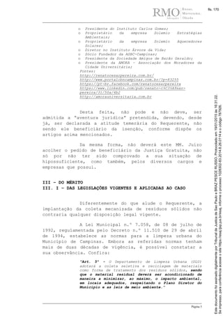 Página 5
o Presidente do Instituto Carlos Gomes;
o Proprietário da empresa Solemio Estratégias
Ambientais;
o Proprietário da empresa Solemio Aquecedores
Solares;
o Diretor no Instituto Árvore da Vida;
o Sócio Fundador da ASBC-Campinas;
o Presidente da Sociedade Amigos de Barão Geraldo;
o Presidente da AMORA – Associação dos Moradores da
Cidade Universitária;
Fontes:
http://renatocesarpereira.com.br/
http://www.portalcbncampinas.com.br/?p=83255
https://pt-br.facebook.com/renatocesarpereira
https://www.linkedin.com/pub/renato-c%C3%A9sar-
pereira/31/50a/4b2
http://amorauniversitaria.com.br
Desta feita, não pode e não deve, ser
admitida a “aventura jurídica” pretendida, devendo, desde
já, ser declarada a atitude temerária do Requerente, não
sendo ele beneficiário da isenção, conforme dispõe os
artigos acima mencionados.
Da mesma forma, não deverá este MM. Juízo
acolher o pedido de beneficiário da Justiça Gratuita, não
só por não ter sido comprovado a sua situação de
hipossuficiente, como também, pelos diversos cargos e
empresas que possui.
III – DO MÉRITO
III. I – DAS LEGISLAÇÕES VIGENTES E APLICADAS AO CASO
Diferentemente do que alude o Requerente, a
implantação da coleta mecanizada de resíduos sólidos não
contraria qualquer disposição legal vigente.
A Lei Municipal n.º 7.058, de 08 de julho de
1992, regulamentada pelo Decreto n.º 11.510 de 29 de abril
de 1994, estabelece as normas para a limpeza urbana do
Município de Campinas. Embora as referidas normas tenham
mais de duas décadas de vigência, é possível constatar a
sua observância. Confira:
“Art. 5º - O Departamento de Limpeza Urbana (DLU)
adotará a coleta seletiva e reciclagem de materiais
como forma de tratamento dos resíduos sólidos, sendo
que o material residual deverá ser acondicionado de
maneira a minimizar, ao máximo, o impacto ambiental,
em locais adequados, respeitando o Plano Diretor do
Município e as leis de meio ambiente.”
Seimpresso,paraconferênciaacesseositehttps://esaj.tjsp.jus.br/esaj,informeoprocesso1028302-83.2014.8.26.0114eocódigo787926.
EstedocumentofoiassinadodigitalmenteporTribunaldeJusticadeSaoPauloeBRAZPESCERUSSO.Protocoladoem19/01/2015às16:31:22.
fls. 170
 