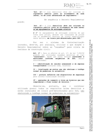 Página 6
“Art. 12 - O lixo domiciliar deve ser colocado no
logradouro público junto ao alinhamento de cada
imóvel, ou em local determinado em regulamento.”
Em sequência o Decreto Regulamentar
prevê:
“Art. 12 - O lixo domiciliar deve ser colocado no
logradouro público junto ao alinhamento de cada imóvel
ou em equipamentos de estocagem coletiva.
§ 1º Os equipamentos de estocagem coletiva de que
trata este artigo, deverão ser instalados de acordo
com os parâmetros técnicos de coleta especificados
neste decreto, em locais pré-determinados pelo DLU.“
Por ser o sistema de Conteinerização
inovador, deve-se, por analogia, utilizar o que dispõe o
Decreto Regulamentar sobre as “caçambas” para coleta de
resíduos da construção civil:
Art. 17 - Para os efeitos do art. 17- da Lei 7.058/92
poderão ser utilizadas caçambas metálicas do tipo
"containers", desde que estas estejam instaladas e
edificadas conforme exigências do DLU, abaixo
discriminadas:
I - identificação do resíduo armazenado e da empresa
transportadora constando nome, telefone;
II - localização em pontos que não obstruam o tráfego
normal de pedestres ou automotivo;
III - pintura refletiva com dispositivos de segurança
para correta visualização noturna;
IV - operações de içamento e troca em horários que não
comprometam o fluxo normal de veículos.”
Observa-se, portanto, que o contêiner
utilizado possui todos os requisitos acima descritos e
estão instalados em locais pré-determinados pelo DLU, não
obstruindo o tráfego normal de pedestres ou automotivo:
Seimpresso,paraconferênciaacesseositehttps://esaj.tjsp.jus.br/esaj,informeoprocesso1028302-83.2014.8.26.0114eocódigo787926.
EstedocumentofoiassinadodigitalmenteporTribunaldeJusticadeSaoPauloeBRAZPESCERUSSO.Protocoladoem19/01/2015às16:31:22.
fls. 171
 