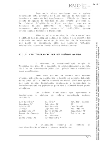 Página 7
Importante ainda mencionar que a coleta
mecanizada está prevista no Plano Diretor do Município de
Campinas através da Lei Complementar 15/2006; no Plano de
Gestão Integrada de Resíduos Sólidos (PGIRS) por meio da
Lei Federal 12.305/2010; no Plano Municipal Integrado de
Resíduos Sólidos (PMGI-RS); no Plano Municipal de
Saneamento Básico pelo Decreto nº 18.999/2014; dentre
outras normas Federais a Municipais.
Além do mais, o serviço de coleta mecanizada
é adotado nas principais cidades do mundo e seu aumento tem
sido cada vez maior em razão do alto indicie de aprovação
por parte da população, além das inúmeras vantagens
ambientais, conforme serão adiante demonstradas.
III. II – DA COLETA MECANIZADA DOS RESÍDUOS SÓLIDOS
O processo de conteinerização surgiu na
Alemanha nos anos 50 e consiste no acondicionamento correto
do lixo em contentores plásticos, popularmente conhecidos
como contêineres.
Este novo sistema de coleta traz enormes
avanços ambientais, sanitários e também no aspecto laboral,
razão pela qual diversas cidades do mundo todo têm optado
por esta coleta. Entretanto, destaca-se a necessidade da
conscientização da população para que o sistema tenha plena
eficácia.
Das cidades brasileiras que aprovaram e
implantaram o sistema de coleta mecanizada podemos
destacar:
São Paulo-SP
Campinas-SP
Santos-SP
Itu-SP
Indaiatuba-SP
Duque de Caxias-
RJ
Passo Fundo-RS
Salto-SP
Cabreúva-SP
Paulínia-SP
Capivari-SP
Porto Feliz-SP
Tietê-SP
Valinhos-SP
Votorantim-SP
Senador Canedo-
GO
Catalão-GO
Paulista-PE
Garanhuns-PE
Entre outras
A utilização correta do método de
conteinerização oferece diversos benefícios:
Seimpresso,paraconferênciaacesseositehttps://esaj.tjsp.jus.br/esaj,informeoprocesso1028302-83.2014.8.26.0114eocódigo787926.
EstedocumentofoiassinadodigitalmenteporTribunaldeJusticadeSaoPauloeBRAZPESCERUSSO.Protocoladoem19/01/2015às16:31:22.
fls. 172
 