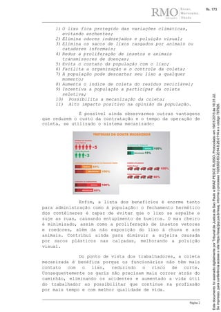 Página 2
1) O lixo fica protegido das variações climáticas,
evitando enchentes;
2) Elimina odores indesejados e poluição visual;
3) Elimina os sacos de lixos rasgados por animais ou
catadores informais;
4) Reduz a proliferação de insetos e animais
transmissores de doenças;
5) Evita o contato da população com o lixo;
6) Facilita a organização e o controle da coleta;
7) A população pode descartar seu lixo a qualquer
momento;
8) Aumenta o índice de coleta do resíduo reciclável;
9) Incentiva a população a participar da coleta
seletiva;
10) Possibilita a mecanização da coleta;
11) Alto impacto positivo na opinião da população.
É possível ainda observarmos outras vantagens
que reduzem o custo da contratação e o tempo da operação de
coleta, se utilizado o sistema mecanizado:
Enfim, a lista dos benefícios é enorme tanto
para administração como à população: o fechamento hermético
dos contêineres é capaz de evitar que o lixo se espalhe e
suje as ruas, causando entupimento de bueiros. O mau cheiro
é minimizado, assim como a proliferação de insetos vetores
e roedores, além da não exposição do lixo à chuva e aos
animais. Contribui ainda para diminuir a sujeira causada
por sacos plásticos nas calçadas, melhorando a poluição
visual.
Do ponto de vista dos trabalhadores, a coleta
mecanizada é benéfica porque os funcionários não têm mais
contato com o lixo, reduzindo o risco de corte.
Consequentemente os garis não precisam mais correr atrás do
caminhão, eliminando os acidentes e aumentado a vida útil
do trabalhador ao possibilitar que continue na profissão
por mais tempo e com melhor qualidade de vida.
Seimpresso,paraconferênciaacesseositehttps://esaj.tjsp.jus.br/esaj,informeoprocesso1028302-83.2014.8.26.0114eocódigo787926.
EstedocumentofoiassinadodigitalmenteporTribunaldeJusticadeSaoPauloeBRAZPESCERUSSO.Protocoladoem19/01/2015às16:31:22.
fls. 173
 