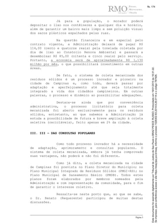 Página 3
Já para a população, o morador poderá
depositar o lixo nos contêineres a qualquer dia e horário,
além de garantir um bairro mais limpo e sem poluição visual
dos sacos plásticos espalhados pelas ruas.
Na questão financeira e em especial pelo
contrato vigente, a Administração deixará de pagar R$
114,00 (cento e quatorze reais) pela tonelada coletada por
dia de lixo ao Consórcio Renova Ambiental e passará a
desembolsar R$ 85,00 (oitenta e cinco reais) pelo serviço.
Portanto, a economia será de aproximadamente R$ 1,130
milhão por mês, o que possibilitará investimento em outras
áreas.
De fato, o sistema de coleta mecanizada dos
resíduos sólidos é um processo inovador e pioneiro na
cidade de Campinas e, como todo, deverá passar por
adaptação e aperfeiçoamento até que seja totalmente
integrado a vida dos cidadãos campineiros. Em outras
palavras, o processo e dinâmico ao possibilitar adequações.
Destaca-se ainda que por conveniência
administrativa, o processo licitatório para coleta
mecanizada foi aberto exclusivamente para os resíduos
sólidos, entretanto, ao que sabemos a Administração já
estuda a possibilidade de futura e breve ampliação à coleta
seletiva (recicláveis), feito apenas em 2% da cidade.
III. III – DAS CONSULTAS POPULARES
Como todo processo inovador há a necessidade
de adaptação, aprimoramento e consultas populares. O
sistema de coleta mecanizada, embora já tenha comprovado
suas vantagens, não poderá e não foi diferente.
Como já dito, a coleta mecanizada na cidade
de Campinas foi prevista no Plano Diretor do Município; no
Plano Municipal Integrado de Resíduos Sólidos (PMGI-RS); no
Plano Municipal de Saneamento Básico (PMSB). Todos estes
planos foram elaborados por membros nomeados pela
Administração e com representação da comunidade, para o fim
de garantir o interesse coletivo.
Ressalta-se neste ponto que, ao que se sabe,
o Sr. Renato (Requerente) participou de muitas destas
discussões.
Seimpresso,paraconferênciaacesseositehttps://esaj.tjsp.jus.br/esaj,informeoprocesso1028302-83.2014.8.26.0114eocódigo787926.
EstedocumentofoiassinadodigitalmenteporTribunaldeJusticadeSaoPauloeBRAZPESCERUSSO.Protocoladoem19/01/2015às16:31:22.
fls. 174
 