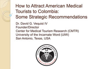 How to Attract American Medical
Tourists to Colombia:
Some Strategic Recommendations
Dr. David G. Vequist IV
Founder/Director
Center for Medical Tourism Research (CMTR)
University of the Incarnate Word (UIW)
San Antonio, Texas, USA
 