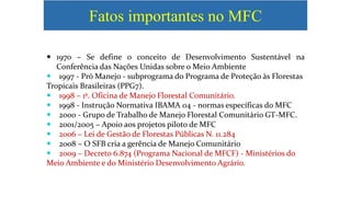 Fatos importantes no MFC
 1970 – Se define o conceito de Desenvolvimento Sustentável na
Conferência das Nações Unidas sobre o Meio Ambiente
 1997 - Pró Manejo - subprograma do Programa de Proteção às Florestas
Tropicais Brasileiras (PPG7).
 1998 – 1ª. Oficina de Manejo Florestal Comunitário.
 1998 - Instrução Normativa IBAMA 04 - normas específicas do MFC
 2000 - Grupo de Trabalho de Manejo Florestal Comunitário GT-MFC.
 2001/2005 – Apoio aos projetos piloto de MFC
 2006 – Lei de Gestão de Florestas Públicas N. 11.284
 2008 – O SFB cria a gerência de Manejo Comunitário
 2009 – Decreto 6.874 (Programa Nacional de MFCF) - Ministérios do
Meio Ambiente e do Ministério Desenvolvimento Agrário.
 