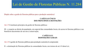 Lei de Gestão de Florestas Públicas N. 11.284
Dispõe sobre a gestão de florestas públicas para a produção sustentável
CAPÍTULO ÚNICO
DOS PRINCÍPIOS E DEFINIÇÕES
Art. 2o Constituem princípios da gestão de florestas públicas:
III - o respeito ao direito da população, em especial das comunidades locais, de acesso às florestas públicas e aos
benefícios decorrentes de seu uso e conservação;
CAPÍTULO I
DISPOSIÇÕES GERAIS
Art. 4o A gestão de florestas públicas para produção sustentável compreende:
II - a destinação de florestas públicas às comunidades locais, nos termos do art. 6o desta Lei;
 