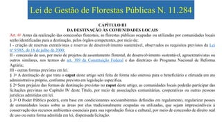 Lei de Gestão de Florestas Públicas N. 11.284
CAPÍTULO III
DA DESTINAÇÃO ÀS COMUNIDADES LOCAIS
Art. 6o Antes da realização das concessões florestais, as florestas públicas ocupadas ou utilizadas por comunidades locais
serão identificadas para a destinação, pelos órgãos competentes, por meio de:
I - criação de reservas extrativistas e reservas de desenvolvimento sustentável, observados os requisitos previstos da Lei
no 9.985, de 18 de julho de 2000;
II - concessão de uso, por meio de projetos de assentamento florestal, de desenvolvimento sustentável, agroextrativistas ou
outros similares, nos termos do art. 189 da Constituição Federal e das diretrizes do Programa Nacional de Reforma
Agrária;
III - outras formas previstas em lei.
§ 1o A destinação de que trata o caput deste artigo será feita de forma não onerosa para o beneficiário e efetuada em ato
administrativo próprio, conforme previsto em legislação específica.
§ 2o Sem prejuízo das formas de destinação previstas no caput deste artigo, as comunidades locais poderão participar das
licitações previstas no Capítulo IV deste Título, por meio de associações comunitárias, cooperativas ou outras pessoas
jurídicas admitidas em lei.
§ 3o O Poder Público poderá, com base em condicionantes socioambientais definidas em regulamento, regularizar posses
de comunidades locais sobre as áreas por elas tradicionalmente ocupadas ou utilizadas, que sejam imprescindíveis à
conservação dos recursos ambientais essenciais para sua reprodução física e cultural, por meio de concessão de direito real
de uso ou outra forma admitida em lei, dispensada licitação.
 