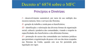 Decreto n° 6874 sobre o MFC
I - desenvolvimento sustentável, por meio do uso múltiplo dos
recursos naturais, bens e serviços das florestas;
II - geração de trabalho e renda para os beneficiários;
III - identificação e valorização das diversas formas de organização
social, cultural e produtiva das comunidades, visando o respeito às
especificidades dos beneficiários e dos diferentes biomas;
IV - promoção do acesso das comunidades aos institutos jurídicos
que permitam a regularização da posse e do uso das áreas ocupadas
nas florestas da União, quando este uso for permitido pela
legislação em vigor;
Princípios e Diretrizes
 