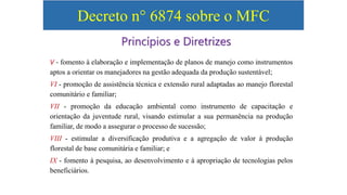 Decreto n° 6874 sobre o MFC
V - fomento à elaboração e implementação de planos de manejo como instrumentos
aptos a orientar os manejadores na gestão adequada da produção sustentável;
VI - promoção de assistência técnica e extensão rural adaptadas ao manejo florestal
comunitário e familiar;
VII - promoção da educação ambiental como instrumento de capacitação e
orientação da juventude rural, visando estimular a sua permanência na produção
familiar, de modo a assegurar o processo de sucessão;
VIII - estimular a diversificação produtiva e a agregação de valor à produção
florestal de base comunitária e familiar; e
IX - fomento à pesquisa, ao desenvolvimento e à apropriação de tecnologias pelos
beneficiários.
Princípios e Diretrizes
 