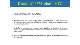 Decreto n° 6874 sobre o MFC
Os dois ministérios deverão:
 Articular junto aos setores de governo e sociedade civil as ações necessárias
ao planejamento e gestão de projetos de fomento e suporte ao manejo florestal
comunitário e familiar;
 Articular a execução do programa com políticas ambientais, de reforma
agrária, de agricultura familiar e de desenvolvimento dos povos e comunidades
tradicionais;
 Realizar o planejamento orçamentário geral e gestão financeira da execução
do programa.
 