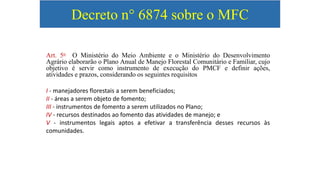 Decreto n° 6874 sobre o MFC
Art. 5o O Ministério do Meio Ambiente e o Ministério do Desenvolvimento
Agrário elaborarão o Plano Anual de Manejo Florestal Comunitário e Familiar, cujo
objetivo é servir como instrumento de execução do PMCF e definir ações,
atividades e prazos, considerando os seguintes requisitos
I - manejadores florestais a serem beneficiados;
II - áreas a serem objeto de fomento;
III - instrumentos de fomento a serem utilizados no Plano;
IV - recursos destinados ao fomento das atividades de manejo; e
V - instrumentos legais aptos a efetivar a transferência desses recursos às
comunidades.
 