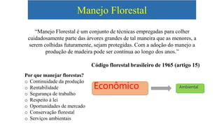 Manejo Florestal
“Manejo Florestal é um conjunto de técnicas empregadas para colher
cuidadosamente parte das árvores grandes de tal maneira que as menores, a
serem colhidas futuramente, sejam protegidas. Com a adoção do manejo a
produção de madeira pode ser contínua ao longo dos anos.”
Código florestal brasileiro de 1965 (artigo 15)
Por que manejar florestas?
o Continuidade da produção
o Rentabilidade
o Segurança de trabalho
o Respeito à lei
o Oportunidades de mercado
o Conservação florestal
o Serviços ambientais
Econômico Ambiental
 