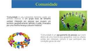 Comunidade
“Comunidade é um substantivo feminino usado em
sentidos diversos. É um grupo local, de tamanho
variável, integrado por pessoas que ocupam um
território geograficamente definido e estão irmanados
por uma mesma herança cultural e histórica.”
“Comunidade é um agrupamento de pessoas que vivem
dentro de uma mesma área geográfica, rural ou urbana,
unidas por interesses comuns e que participam das
condições gerais de vida.”
 
