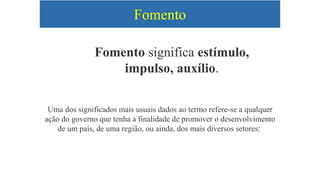 Fomento
Fomento significa estímulo,
impulso, auxílio.
Uma dos significados mais usuais dados ao termo refere-se a qualquer
ação do governo que tenha a finalidade de promover o desenvolvimento
de um país, de uma região, ou ainda, dos mais diversos setores:
 