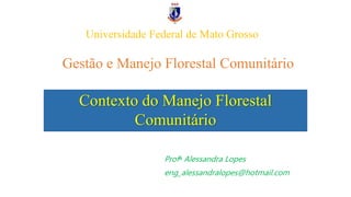Gestão e Manejo Florestal Comunitário
Profᵃ Alessandra Lopes
eng_alessandralopes@hotmail.com
Contexto do Manejo Florestal
Comunitário
Universidade Federal de Mato Grosso
 