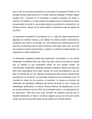 Hoy en día me encuentro estudiando la Licenciatura en Educación Primaria en la
Escuela Normal Experimental de El Fuerte Extensión Mazatlán “Profesor Miguel
Castillo Cruz”. Cursando en la actualidad el séptimo semestre me acerco a
culminar mis estudios, y en esta ocasión los profesores de la institución me dieron
la oportunidad de acudir a una jornada escolar de prácticas de observación a la
escuela primaria urbana 18 de marzo durante 2 semanas el mes de agosto del
año 2015.
La observación consistirá en permanecer en un salón de clases anteriormente
asignado por nosotros mismos, y de analizar el contexto escolar, sociocultural y
económico que rodea a la escuela, así como también las características de los
alumnos y el papel que lleva a cabo el docente, entre otras cosas más, con el fin
de enriquecer nuestros conocimientos, y aplicar un contenido correspondiente a la
asignatura de nuestra preferencia.
La información recabada durante esta observación me permitirá y a los demás
estudiantes normalistas tener una visión más clara sobre lo que abarca el papel
que un maestro lo que desempeña dentro de una jornada escolar, los
conocimientos, habilidades, destrezas, aptitudes, actitudes y valores que tiene que
tener para desarrollarse de la mejor manera, así como los problemas a los que
éste se enfrenta día con día, además de prepararme para futuras intervenciones
que tendré en la institución, ya que podre anticiparme para situaciones como; al
momento de tratar con los alumnos, al encontrar la manera de dominar los
contenidos, las estrategias didácticas que tendré que poner en uso o incluso los
aprendizajes significativos, la relación alumno-maestro, las planeaciones, el uso
de recursos didácticos, de las TICS, las actividades lúdicas y la participación de
los educandos. Todo esto, claro está, tomando los aspectos positivos que el
docente desempeña, sin dejar a un lado lo negativo ya que me sirve para darme
cuenta que es lo que no debo hacer ya que cumpla con el deber docente.
 