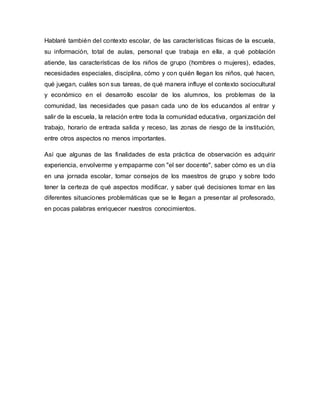 Hablaré también del contexto escolar, de las características físicas de la escuela,
su información, total de aulas, personal que trabaja en ella, a qué población
atiende, las características de los niños de grupo (hombres o mujeres), edades,
necesidades especiales, disciplina, cómo y con quién llegan los niños, qué hacen,
qué juegan, cuáles son sus tareas, de qué manera influye el contexto sociocultural
y económico en el desarrollo escolar de los alumnos, los problemas de la
comunidad, las necesidades que pasan cada uno de los educandos al entrar y
salir de la escuela, la relación entre toda la comunidad educativa, organización del
trabajo, horario de entrada salida y receso, las zonas de riesgo de la institución,
entre otros aspectos no menos importantes.
Así que algunas de las finalidades de esta práctica de observación es adquirir
experiencia, envolverme y empaparme con "el ser docente", saber cómo es un día
en una jornada escolar, tomar consejos de los maestros de grupo y sobre todo
tener la certeza de qué aspectos modificar, y saber qué decisiones tomar en las
diferentes situaciones problemáticas que se le llegan a presentar al profesorado,
en pocas palabras enriquecer nuestros conocimientos.
 