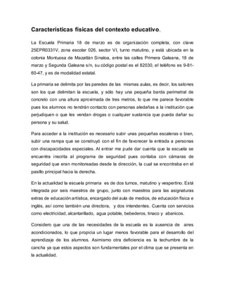 Características físicas del contexto educativo.
La Escuela Primaria 18 de marzo es de organización completa, con clave
25EPR0331V, zona escolar 026, sector VI, turno matutino, y está ubicada en la
colonia Montuosa de Mazatlán Sinaloa, entre las calles Primera Galeana, 18 de
marzo y Segunda Galeana s/n, su código postal es el 82030, el teléfono es 9-81-
60-47, y es de modalidad estatal.
La primaria se delimita por las paredes de las mismas aulas, es decir, los salones
son los que delimitan la escuela, y sólo hay una pequeña barda perimetral de
concreto con una altura aproximada de tres metros, lo que me parece favorable
pues los alumnos no tendrán contacto con personas aledañas a la institución que
perjudiquen o que les vendan drogas o cualquier sustancia que pueda dañar su
persona y su salud.
Para acceder a la institución es necesario subir unas pequeñas escaleras o bien,
subir una rampa que se construyó con el fin de favorecer la entrada a personas
con discapacidades especiales. Al entrar me pude dar cuenta que la escuela se
encuentra inscrita al programa de seguridad pues contaba con cámaras de
seguridad que eran monitoreadas desde la dirección, la cual se encontraba en el
pasillo principal hacia la derecha.
En la actualidad la escuela primaria es de dos turnos, matutino y vespertino. Está
integrada por seis maestros de grupo, junto con maestros para las asignaturas
extras de educación artística, encargado del aula de medios, de educación física e
inglés, así como también una directora, y dos intendentes. Cuenta con servicios
como electricidad, alcantarillado, agua potable, bebederos, tinaco y abanicos.
Considero que una de las necesidades de la escuela es la ausencia de aires
acondicionados, lo que propicia un lugar menos favorable para el desarrollo del
aprendizaje de los alumnos. Asimismo otra deficiencia es la techumbre de la
cancha ya que estos aspectos son fundamentales por el clima que se presenta en
la actualidad.
 