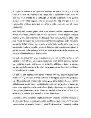 El horario de entrada estas 2 primeras semanas es a las 8:00 am, y la hora de
salida a la 12:30 pm, y para que se cumpla con el reglamento escolar todos los
días hay en la entrada de la institución un maestro encargado de la guardia.
Aunque varios niños seguían entrando pasadas las 8:00 am, por lo que se
implementará medidas para que los niños y padres cumplan con el horario
establecido.
Está compuesta por seis grupos, doce aulas de clase (seis de uso matutino y seis
de uso vespertino), una biblioteca, un aula de medios, tiendita escolar, dirección
matutina y dirección vespertina, dos bodegas y dos baños (uno para niños y otro
para niñas), los cuales se encuentran en condiciones óptimas. Cabe mencionar
que dentro de la institución se encuentra la supervisión escolar de la zona, por lo
que se daba mucho la entrada y salida de docentes y de otras personas ajenas al
plantel, aunque en la oficina se encuentra una puerta para que los docentes no
entren y salgan por la puerta de la primaria.
Las aulas se encuentran un poco descuidadas, son de tamaño regular, ni muy
grandes ni muy chicas, caben aproximadamente unos treinta alumnos, cuentan
con ventanas, puerta, escritorios, un pintarrón, biblioteca áulica, y algunas
cuentan con lockers para que los alumnos no vayan cargando en su mochila con
todos los libros día con día.
Los salones son distintos, unos tienen ventanas otros no, algunos cuentan con
mesa bancos y otros con mesitas en forma de hexágono, además los grados de
5to y 6to cuentan con enciclomedia (cañón y una computadora). Poseen material
didáctico cada uno de ellos, y se nota la diferencia entre los grados, ya que en los
primeros se apreciaba mucho material con dibujos, abecedario con dibujos y con
fotos de los mismos alumnos, los números y vocales; en los de tercero a sexto ya
no es tanto el material pero aun así no se deja de observar.
La dirección tiene un espacio amplio, cuenta con una sala, un escritorio donde la
directora atiende sus asuntos (personales, académicos o administrativos), también
una copiadora e impresora, lockers, y sillas. En la pared hay repisas de madera
 