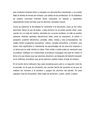 que contienen diversos libros y carpetas con documentos importantes, y no puede
faltar la libreta de firmas de entrada y de salida de los profesores. En la biblioteca
se pueden encontrar distintos libros colocados en repisas y separados
dependiendo el tipo de texto que los alumnos necesitan buscar.
Como ya sabemos la tecnología ha cambiado a la educación, pues ya los niños
para todo hacen el uso de éstas, y ésta primaria no se podía quedar atrás, pues
cuenta con un aula de medios, atendida por un joven profesor, en ella se podían
observar distintos aparatos electrónicos tales como la impresora, el cañón o
proyector, pizarrón electrónico, pantalla, sillas, mesas y dos computadoras, las
cuales tienen programas educativos, videos, canales educativos y Encarta, que
hacen más significativo e interesante los aprendizajes de los alumnos respecto a
un tema que se esté viendo en clase. Para entrar a estas aulas es necesario que
el profesor notifique con anterioridad al profesor encargado del aula de medio el
tema o lo que desea que sus alumnos observen, así después de haberlo buscado
se le notificara al profesor que ya los alumnos pueden entrar al aula de medios.
En el centro de la institución hay unas escaleras para subir a un segundo nivel de
la escuela, en la que se encuentra una cancha hecha de cemento en la que se
realizan los honores a la bandera y juegan los alumnos del plantel. En este
segundo nivel se encuentran otras aulas (la de tercero, cuarto, quinto y sexto).
 