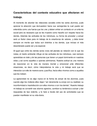 Características del contexto educativo que afectaran mi
trabajo.
Al momento de abordar las relaciones sociales entre los seres alumnos, pude
apreciar la atracción que demuestran hacia sus semejantes la cual puede ser
entendida como una fuerza que los une y deben entrar en contacto en un entorno
social pero es necesario que se les muestre como hacerlo con respeto hacia los
demás. Además las actitudes de los individuos, su forma de proceder y actuar
será un factor clave para mi trabajo de la enseñanza de valores, y debo tener
siempre en mente que todos son distintos a los demás, que incluso el más
desordenado puede ser y es especial.
Al igual que entre los demás seres vivos del planeta se relación con lo que los
rodea, el medio ambiente influye en las actitudes de los individuos, casi siempre
aprendidas en éste y de las personas que tienen un papel dominante en nuestras
vidas y así como aquellos a quienes admiramos. Nuestra actitud es una manera
de reaccionar en la vida de manera mental y emocional ante diferentes
situaciones, es decir, cómo interpretamos la vida y mi trabajo será que se
interactúe con ella de manera sana y pacífica, hacia ellos mismos como a aquellos
que los rodean.
La agresividad no es algo nuevo en la forma de actuar de los alumnos, pues
cuando algo los molesta ellos dejan “ver claramente su enojo con su realidad, su
inconformidad e insatisfacción con ellos mismos o con los demás”. Nuestro trabajo
mi trabajo es convertir ese alumno agresivo, cambiar su tendencia a actuar y dar
respuestas de tipo violento, y lo hare a través del uso de actividades que se
puedan manifestar en su vida diaria.
 