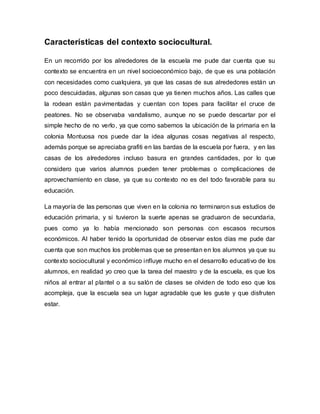 Características del contexto sociocultural.
En un recorrido por los alrededores de la escuela me pude dar cuenta que su
contexto se encuentra en un nivel socioeconómico bajo, de que es una población
con necesidades como cualquiera, ya que las casas de sus alrededores están un
poco descuidadas, algunas son casas que ya tienen muchos años. Las calles que
la rodean están pavimentadas y cuentan con topes para facilitar el cruce de
peatones. No se observaba vandalismo, aunque no se puede descartar por el
simple hecho de no verlo, ya que como sabemos la ubicación de la primaria en la
colonia Montuosa nos puede dar la idea algunas cosas negativas al respecto,
además porque se apreciaba grafiti en las bardas de la escuela por fuera, y en las
casas de los alrededores incluso basura en grandes cantidades, por lo que
considero que varios alumnos pueden tener problemas o complicaciones de
aprovechamiento en clase, ya que su contexto no es del todo favorable para su
educación.
La mayoría de las personas que viven en la colonia no terminaron sus estudios de
educación primaria, y si tuvieron la suerte apenas se graduaron de secundaria,
pues como ya lo había mencionado son personas con escasos recursos
económicos. Al haber tenido la oportunidad de observar estos días me pude dar
cuenta que son muchos los problemas que se presentan en los alumnos ya que su
contexto sociocultural y económico influye mucho en el desarrollo educativo de los
alumnos, en realidad yo creo que la tarea del maestro y de la escuela, es que los
niños al entrar al plantel o a su salón de clases se olviden de todo eso que los
acompleja, que la escuela sea un lugar agradable que les guste y que disfruten
estar.
 