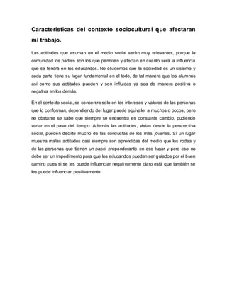 Características del contexto sociocultural que afectaran
mi trabajo.
Las actitudes que asuman en el medio social serán muy relevantes, porque la
comunidad los padres son los que permiten y afectan en cuanto será la influencia
que se tendrá en los educandos. No olvidemos que la sociedad es un sistema y
cada parte tiene su lugar fundamental en el todo, de tal manera que los alumnos
así como sus actitudes pueden y son influidas ya sea de manera positiva o
negativa en los demás.
En el contexto social, se concentra solo en los intereses y valores de las personas
que lo conforman, dependiendo del lugar puede equivaler a muchos o pocos, pero
no obstante se sabe que siempre se encuentra en constante cambio, pudiendo
variar en el paso del tiempo. Además las actitudes, vistas desde la perspectiva
social, pueden decirte mucho de las conductas de los más jóvenes. Si un lugar
muestra malas actitudes casi siempre son aprendidas del medio que los rodea y
de las personas que tienen un papel preponderante en ese lugar y pero eso no
debe ser un impedimento para que los educandos puedan ser guiados por el buen
camino pues si se les puede influenciar negativamente claro está que también se
les puede influenciar positivamente.
 
