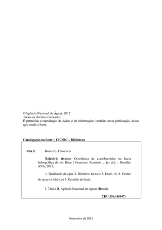 ©Agência Nacional de Águas, 2012
Todos os direitos reservados.
É permitida a reprodução de dados e de informações contidas nesta publicação, desde
que citada a fonte.



Catalogação na fonte – CEDOC – Biblioteca


  R763r        Romeiro, Francisco

               Relatório técnico: Ocorrência de cianobactérias na bacia
          hidrográfica do rio Doce / Francisco Romeiro ... [et al.]. - Brasília:
          ANA, 2012.

               1. Qualidade da água 2. Relatório técnico 3. Doce, rio 4. Gestão
          de recursos hídricos 5. Comitês de bacia

               I. Título II. Agência Nacional de Águas (Brasil).

                                                          CDU 556.18(047)




                                 Novembro de 2012
 