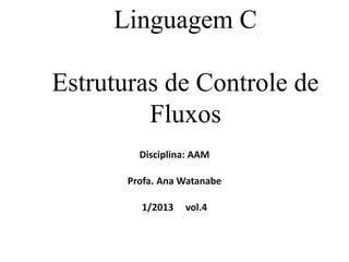 Linguagem C
Estruturas de Controle de
Fluxos
Disciplina: AAM
Profa. Ana Watanabe
1/2013 vol.4
 