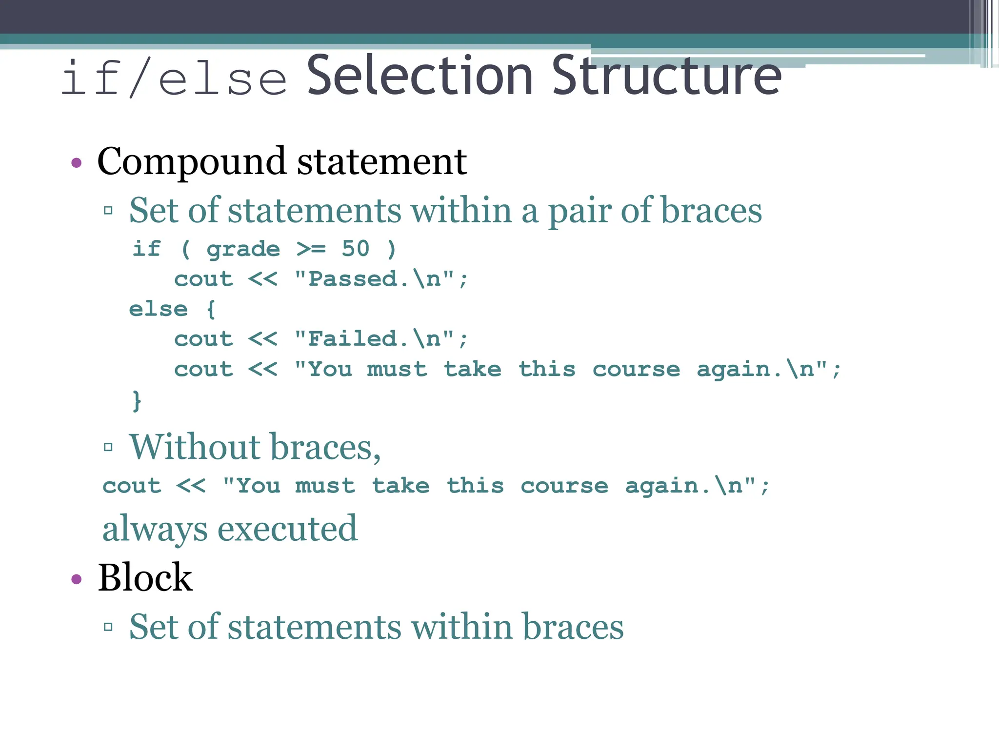 if/else Selection Structure
• Compound statement
▫ Set of statements within a pair of braces
if ( grade >= 50 )
cout << "Passed.n";
else {
cout << "Failed.n";
cout << "You must take this course again.n";
}
▫ Without braces,
cout << "You must take this course again.n";
always executed
• Block
▫ Set of statements within braces
 