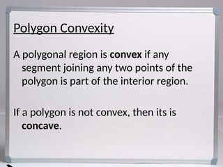 Polygon Convexity
A polygonal region is convex if any
segment joining any two points of the
polygon is part of the interior region.
If a polygon is not convex, then its is
concave.
 