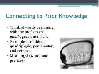 Connecting to Prior Knowledge
• Think of words beginning
with the prefixes tri-,
quad-, pent-, and oct-.
• Examples: triathlon,
quadriplegic, pentameter,
and octopus.
• Meanings? (words and
prefixes)
 