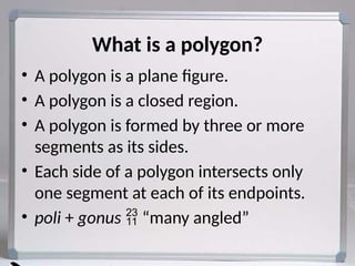 • A polygon is a plane figure.
• A polygon is a closed region.
• A polygon is formed by three or more
segments as its sides.
• Each side of a polygon intersects only
one segment at each of its endpoints.
• poli + gonus  “many angled”
What is a polygon?
 