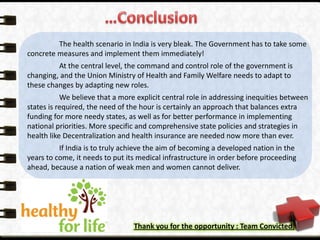 The health scenario in India is very bleak. The Government has to take some
concrete measures and implement them immediately!
At the central level, the command and control role of the government is
changing, and the Union Ministry of Health and Family Welfare needs to adapt to
these changes by adapting new roles.
We believe that a more explicit central role in addressing inequities between
states is required, the need of the hour is certainly an approach that balances extra
funding for more needy states, as well as for better performance in implementing
national priorities. More specific and comprehensive state policies and strategies in
health like Decentralization and health insurance are needed now more than ever.
If India is to truly achieve the aim of becoming a developed nation in the
years to come, it needs to put its medical infrastructure in order before proceeding
ahead, because a nation of weak men and women cannot deliver.
Thank you for the opportunity : Team Convicted.
 