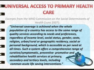 Excerpts from the WHO Commission on the Social Determinants of
Health (June 2007):
“Universal coverage is achieved when the whole
population of a country has access to the same range of
quality services according to needs and preferences,
regardless of income level, social status, gender, caste,
religion, urban/rural or geographic residency, social or
personal background, which is accessible as per need at
all times. Such a system offers a comprehensive range of
curative/symptomatic, preventive- promotive and
rehabilitative health services at primary,
secondary and tertiary levels, including
common acute life saving interventions.”
 