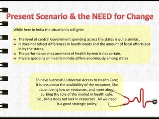While here in India the situation is still grim
The level of central Government spending across the states is quite similar ,
It does not reflect differences in health needs and the amount of fiscal efforts put
in by the states.
The performance measurement of Health System is not certain.
Private spending on health in India differs enormously among states
To have successful Universal Access to Health Care;
it is less about the availability of the resources, like
Japan being low on resources, and more about
curbing the role of the market in health care.
So , India does not lack in resources . All we need
is a good strategic policy.
 
