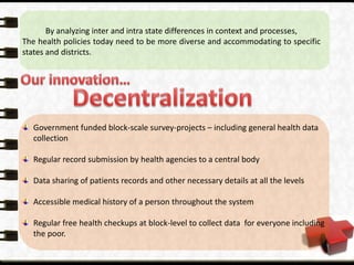 Government funded block-scale survey-projects – including general health data
collection
Regular record submission by health agencies to a central body
Data sharing of patients records and other necessary details at all the levels
Accessible medical history of a person throughout the system
Regular free health checkups at block-level to collect data for everyone including
the poor.
By analyzing inter and intra state differences in context and processes,
The health policies today need to be more diverse and accommodating to specific
states and districts.
 