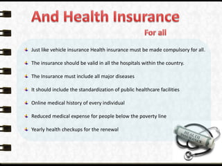 Just like vehicle insurance Health insurance must be made compulsory for all.
The insurance should be valid in all the hospitals within the country.
The Insurance must include all major diseases
It should include the standardization of public healthcare facilities
Online medical history of every individual
Reduced medical expense for people below the poverty line
Yearly health checkups for the renewal
 