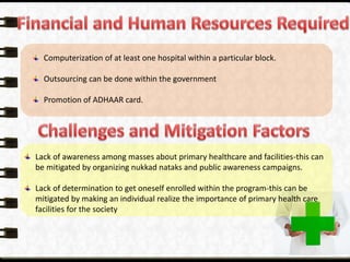 Computerization of at least one hospital within a particular block.
Outsourcing can be done within the government
Promotion of ADHAAR card.
Lack of awareness among masses about primary healthcare and facilities-this can
be mitigated by organizing nukkad nataks and public awareness campaigns.
Lack of determination to get oneself enrolled within the program-this can be
mitigated by making an individual realize the importance of primary health care
facilities for the society
 