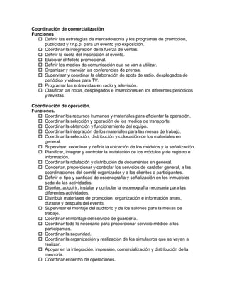Coordinación de comercialización
Funciones
   Definir las estrategias de mercadotecnia y los programas de promoción,
      publicidad y r.r.p.p. para un evento y/o exposición.
   Coordinar la integración de la fuerza de ventas.
   Definir la cuota del inscripción al evento.
   Elaborar el folleto promocional.
   Definir los medios de comunicación que se van a utilizar.
   Organizar y manejar las conferencias de prensa.
   Supervisar y coordinar la elaboración de spots de radio, desplegados de
      periódico y videos para TV.
   Programar las entrevistas en radio y televisión.
   Clasificar las notas, desplegados e inserciones en los diferentes periódicos
      y revistas.

Coordinación de operación.
Funciones.
   Coordinar los recursos humanos y materiales para eficientar la operación.
   Coordinar la selección y operación de los medios de transporte.
   Coordinar la obtención y funcionamiento del equipo.
   Coordinar la integración de los materiales para las mesas de trabajo.
   Coordinar la selección, distribución y colocación de los materiales en
      general.
   Supervisar, coordinar y definir la ubicación de los módulos y la señalización.
   Planificar, integrar y controlar la instalación de los módulos y de registro e
      información.
   Coordinar la rotulación y distribución de documentos en general.
   Concertar, proporcionar y controlar los servicios de carácter general, a las
      coordinaciones del comité organizador y a los clientes o participantes.
   Definir el tipo y cantidad de escenografía y señalización en los inmuebles
      sede de las actividades.
   Diseñar, adquirir, instalar y controlar la escenografía necesaria para las
      diferentes actividades.
   Distribuir materiales de promoción, organización e información antes,
      durante y después del evento.
   Supervisar el montaje del auditorio y de los salones para la mesas de
      trabajo.
   Coordinar el montaje del servicio de guardería.
   Coordinar todo lo necesario para proporcionar servicio médico a los
      participantes.
   Coordinar la seguridad.
   Coordinar la organización y realización de los simulacros que se vayan a
      realizar.
   Apoyar en la integración, impresión, comercialización y distribución de la
      memoria.
   Coordinar el centro de operaciones.
 