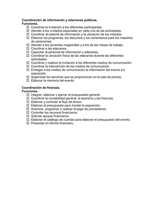 Coordinación de información y relaciones públicas.
Funciones.
   Coordinar la invitación a los diferentes participantes.
   Atender a los invitados especiales en cada una de las actividades.
   Coordinar el sistema de información y la ubicación de los módulos.
   Elaborar los programas, los discursos y los comentarios para los maestros
      de ceremonias.
   Atender a los ponentes magistrales y a los de las mesas de trabajo.
   Coordinar a las edecanes.
   Capacitar al personal de información y edecanes.
   Coordinar la ubicación física de las edecanes durante las diferentes
      actividades.
   Coordinar y realizar la invitación a los diferentes medios de comunicación.
   Coordinar la intervención de los medios de comunicación.
   Entregar a los medios de comunicación la información del evento y/o
      exposición.
   Supervisar los servicios que se proporcionan en la sala de prensa.
   Elaborar la memoria del evento.

Coordinación de finanzas.
Funciones.
   Integrar, elaborar y ejercer el presupuesto general.
   Coordinar la contabilidad general, la tesorería y las finanzas.
   Elaborar y controlar el flujo de dinero.
   Elaborar el presupuesto para montar la exposición.
   Autorizar, programar y realizar el pago de proveedores.
   Controlar los recursos financieros.
   Solicitar apoyos financieros.
   Elaborar el catálogo de cuentas para elaborar el presupuesto del evento.
   Presentar el informe financiero.
 