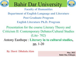 Faculty of Humanities
Department of English Language and Literature
Post Graduate Program
English Literature Ph.D. Program
Bahir Dar University
Presentation for the course Literary Theory and
Criticism II: Contemporary Debates/Cultural Studies
(Lite- 702)
Antony Easthope : Literary in to cultural studies,
pp, 1-20
By: Dawit Dibekulu Alem May, 2022
Bahir Dar, Ethiopia
 