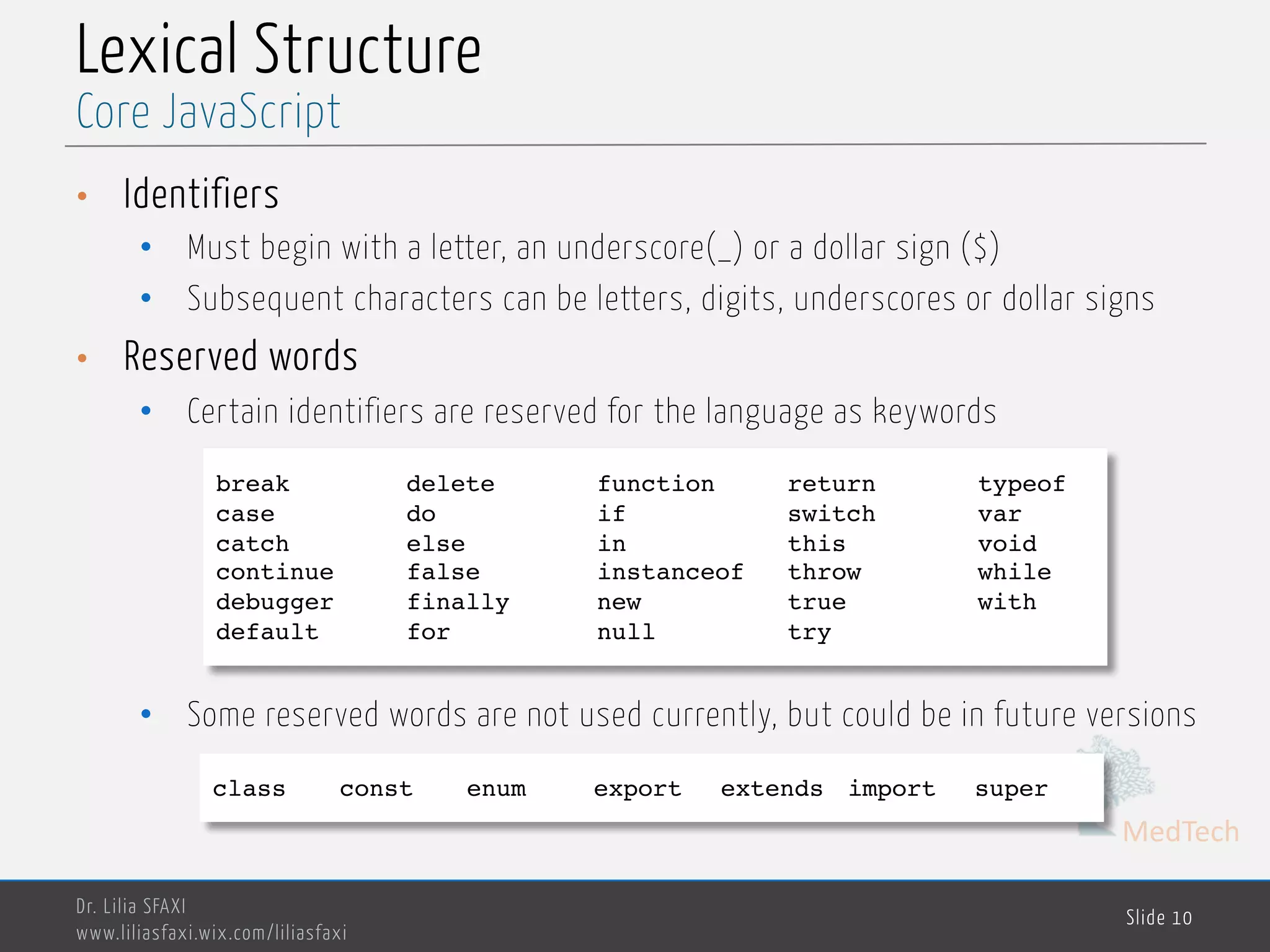 MedTech Lexical Structure • Identifiers • Must begin with a letter, an underscore(_) or a dollar sign ($) • Subsequent characters can be letters, digits, underscores or dollar signs • Reserved words • Certain identifiers are reserved for the language as keywords • Some reserved words are not used currently, but could be in future versions Dr. Lilia SFAXI www.liliasfaxi.wix.com/liliasfaxi Slide 10 Core JavaScript break delete function return typeof case do if switch var catch else in this void continue false instanceof throw while debugger finally new true with default for null try class const enum export extends import super 