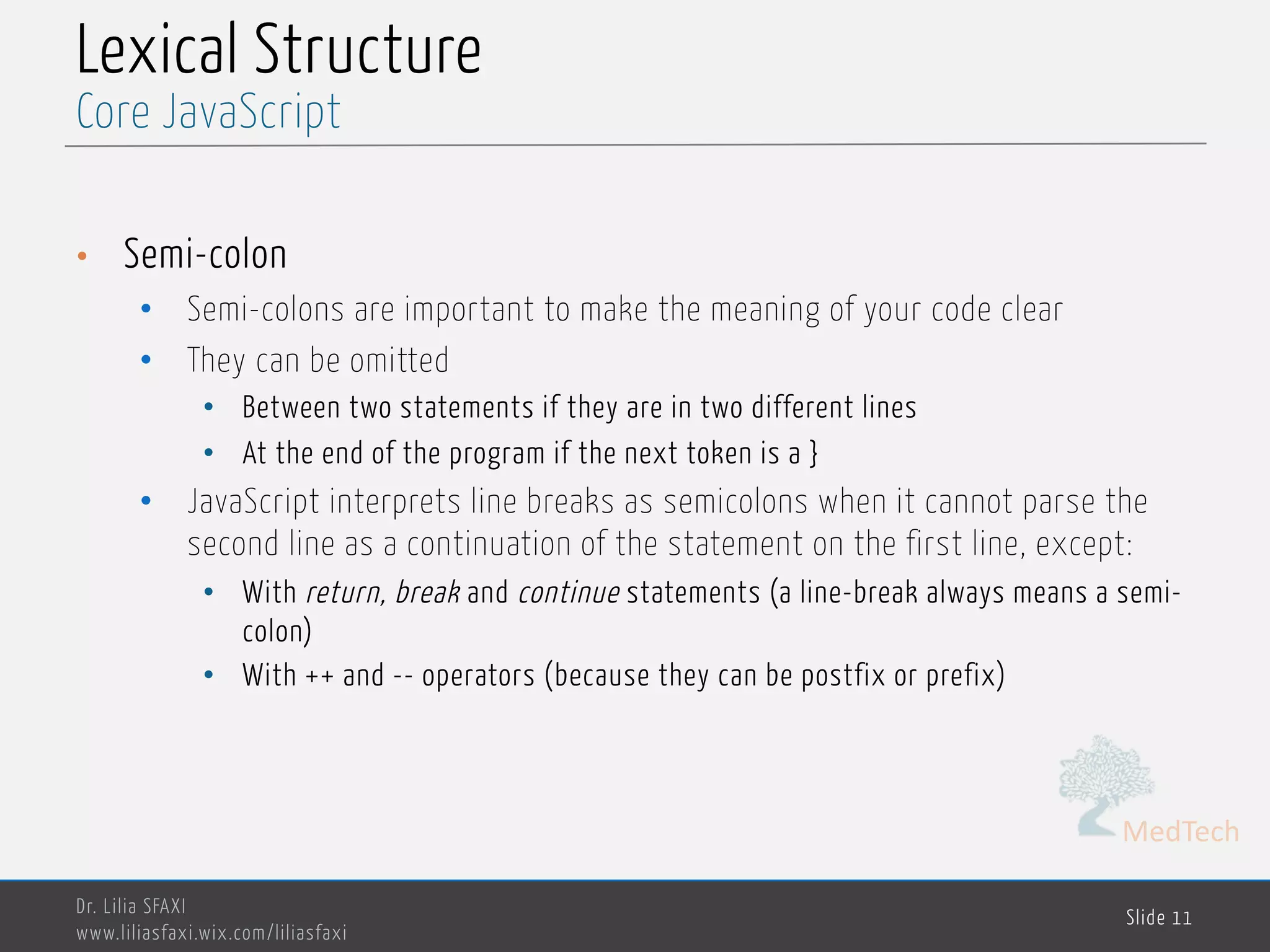 MedTech Lexical Structure • Semi-colon • Semi-colons are important to make the meaning of your code clear • They can be omitted • Between two statements if they are in two different lines • At the end of the program if the next token is a } • JavaScript interprets line breaks as semicolons when it cannot parse the second line as a continuation of the statement on the first line, except: • With return, break and continue statements (a line-break always means a semi- colon) • With ++ and -- operators (because they can be postfix or prefix) Dr. Lilia SFAXI www.liliasfaxi.wix.com/liliasfaxi Slide 11 Core JavaScript 