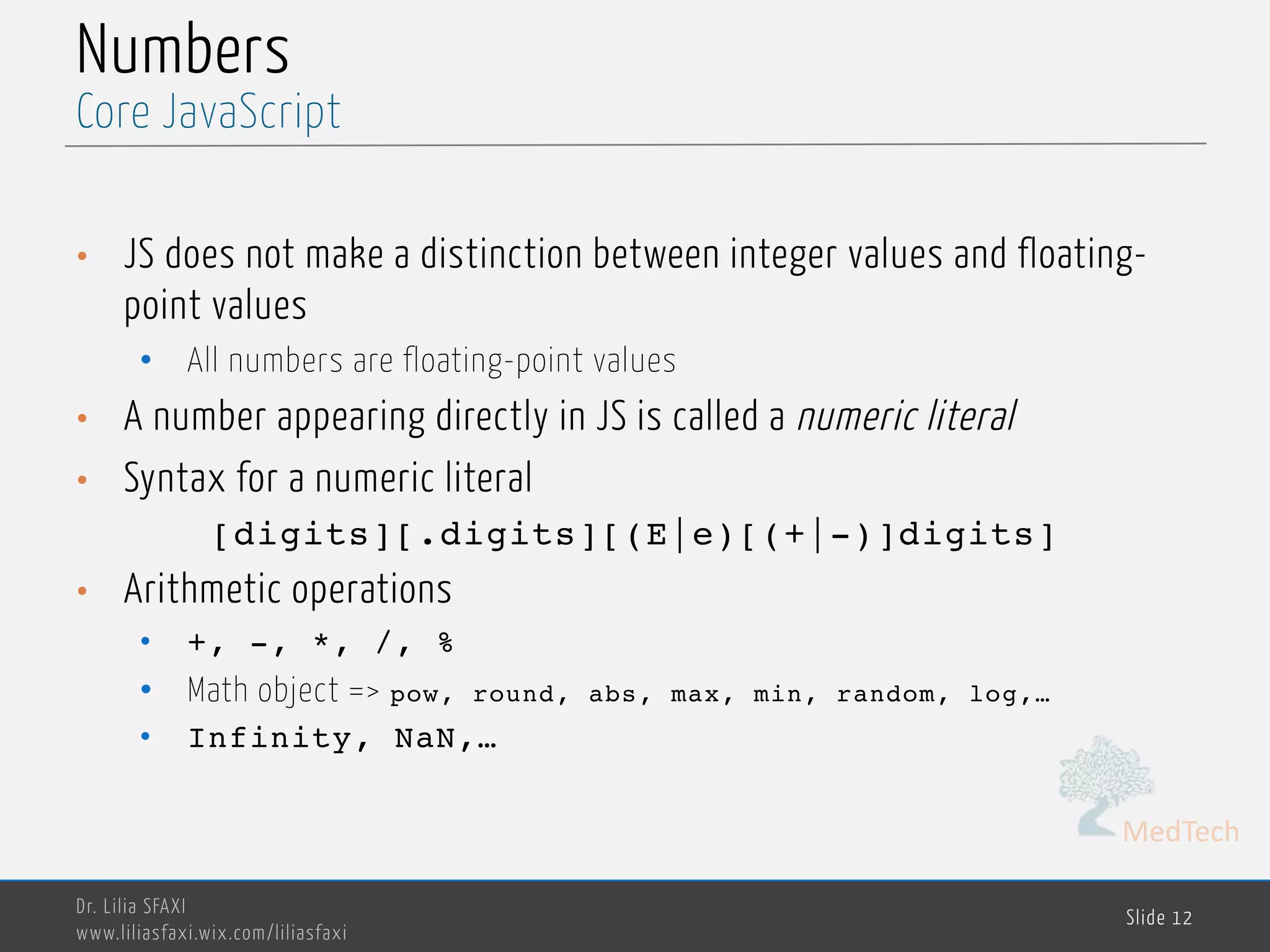 MedTech Numbers • JS does not make a distinction between integer values and floating- point values • All numbers are floating-point values • A number appearing directly in JS is called a numeric literal • Syntax for a numeric literal [digits][.digits][(E|e)[(+|-)]digits] • Arithmetic operations • +, -, *, /, % • Math object => pow, round, abs, max, min, random, log,… • Infinity, NaN,… Dr. Lilia SFAXI www.liliasfaxi.wix.com/liliasfaxi Slide 12 Core JavaScript 
