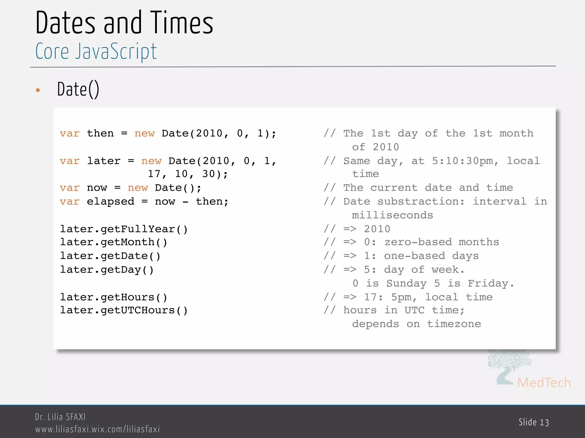 MedTech Dates and Times • Date() Dr. Lilia SFAXI www.liliasfaxi.wix.com/liliasfaxi Slide 13 Core JavaScript var then = new Date(2010, 0, 1); // The 1st day of the 1st month of 2010 var later = new Date(2010, 0, 1, // Same day, at 5:10:30pm, local 17, 10, 30); time var now = new Date(); // The current date and time var elapsed = now - then; // Date substraction: interval in milliseconds later.getFullYear() // => 2010 later.getMonth() // => 0: zero-based months later.getDate() // => 1: one-based days later.getDay() // => 5: day of week. 0 is Sunday 5 is Friday. later.getHours() // => 17: 5pm, local time later.getUTCHours() // hours in UTC time; depends on timezone 