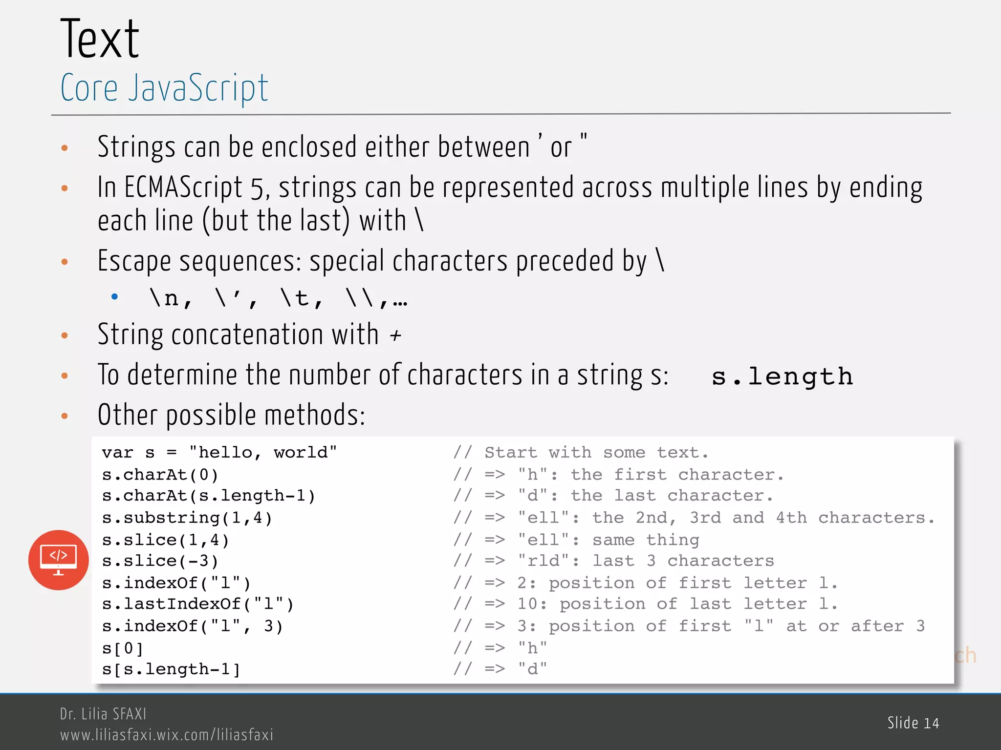 MedTech Text • Strings can be enclosed either between ’ or " • In ECMAScript 5, strings can be represented across multiple lines by ending each line (but the last) with • Escape sequences: special characters preceded by • n, ’, t, ,… • String concatenation with + • To determine the number of characters in a string s: s.length • Other possible methods: Dr. Lilia SFAXI www.liliasfaxi.wix.com/liliasfaxi Slide 14 Core JavaScript var s = "hello, world" // Start with some text. s.charAt(0) // => "h": the first character. s.charAt(s.length-1) // => "d": the last character. s.substring(1,4) // => "ell": the 2nd, 3rd and 4th characters. s.slice(1,4) // => "ell": same thing s.slice(-3) // => "rld": last 3 characters s.indexOf("l") // => 2: position of first letter l. s.lastIndexOf("l") // => 10: position of last letter l. s.indexOf("l", 3) // => 3: position of first "l" at or after 3 s[0] // => "h" s[s.length-1] // => "d" 