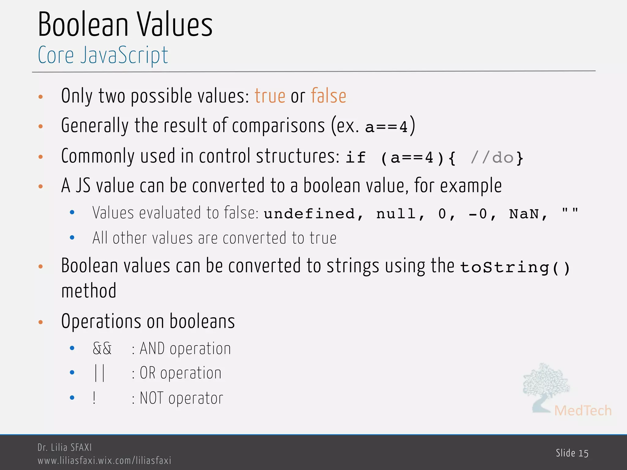 MedTech Boolean Values • Only two possible values: true or false • Generally the result of comparisons (ex. a==4) • Commonly used in control structures: if (a==4){ //do} • A JS value can be converted to a boolean value, for example • Values evaluated to false: undefined, null, 0, -0, NaN, "" • All other values are converted to true • Boolean values can be converted to strings using the toString() method • Operations on booleans • && : AND operation • || : OR operation • ! : NOT operator Dr. Lilia SFAXI www.liliasfaxi.wix.com/liliasfaxi Slide 15 Core JavaScript 