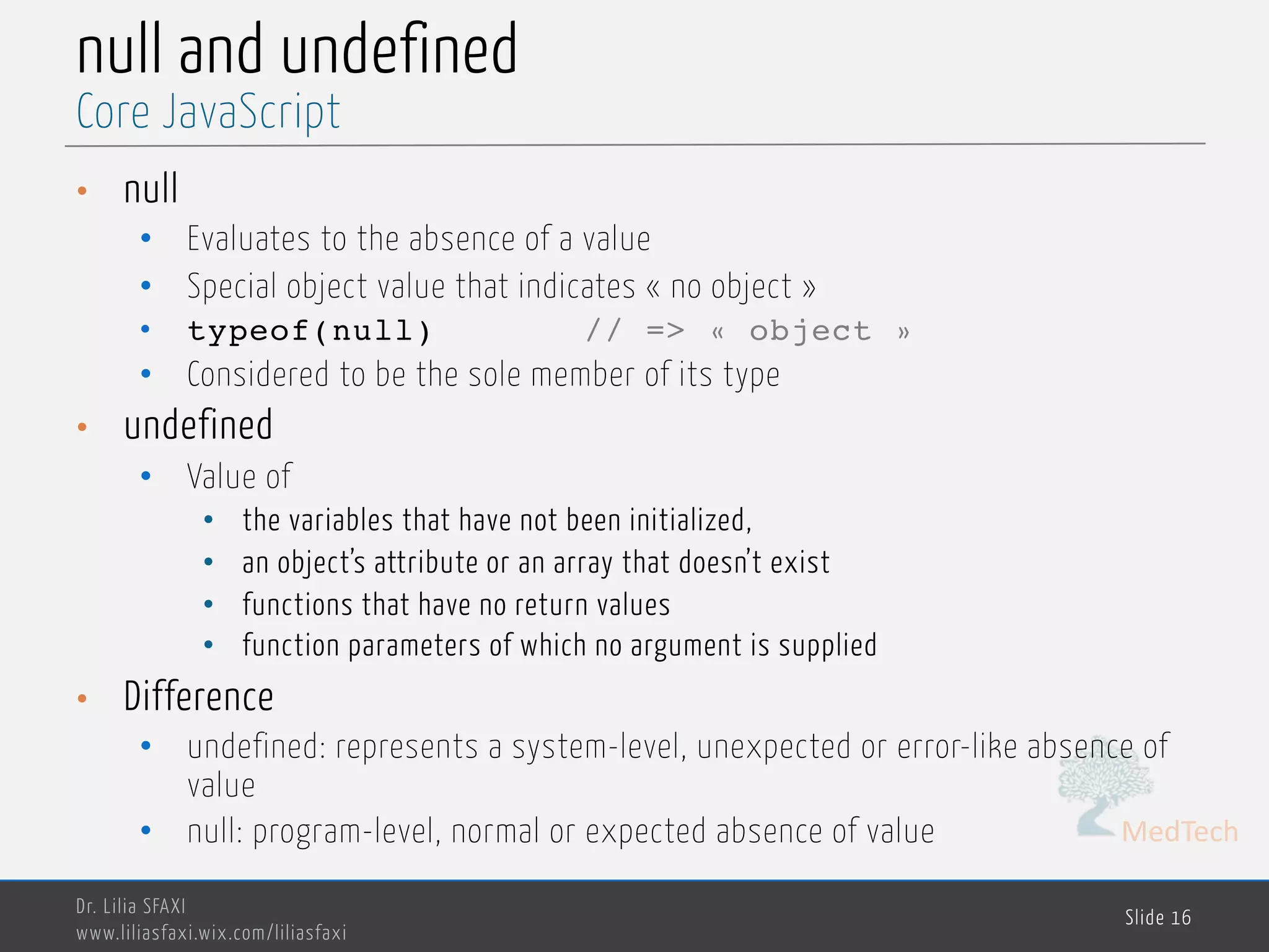 MedTech null and undefined • null • Evaluates to the absence of a value • Special object value that indicates « no object » • typeof(null) // => « object » • Considered to be the sole member of its type • undefined • Value of • the variables that have not been initialized, • an object’s attribute or an array that doesn’t exist • functions that have no return values • function parameters of which no argument is supplied • Difference • undefined: represents a system-level, unexpected or error-like absence of value • null: program-level, normal or expected absence of value Dr. Lilia SFAXI www.liliasfaxi.wix.com/liliasfaxi Slide 16 Core JavaScript 