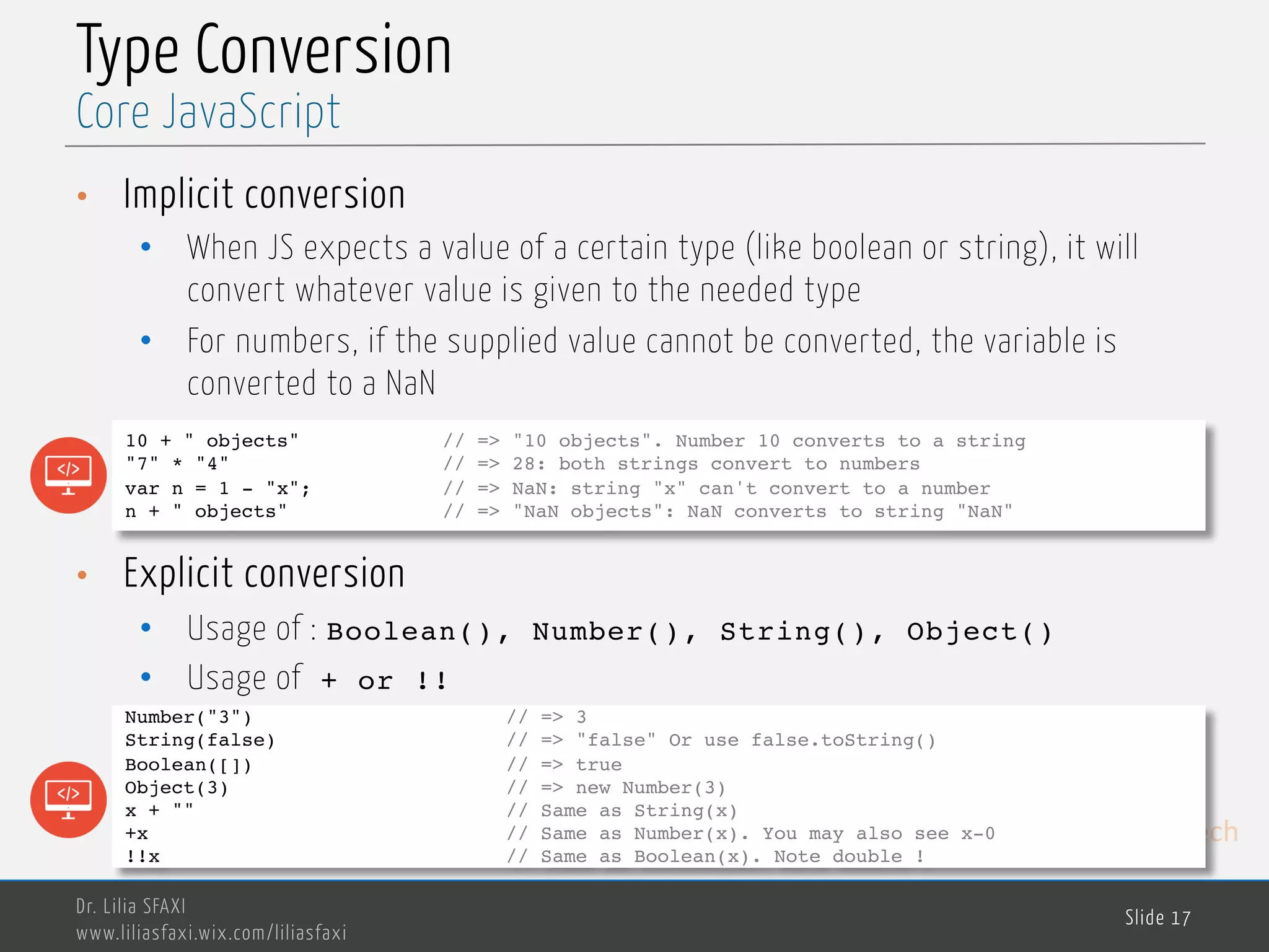 MedTech Type Conversion • Implicit conversion • When JS expects a value of a certain type (like boolean or string), it will convert whatever value is given to the needed type • For numbers, if the supplied value cannot be converted, the variable is converted to a NaN • Explicit conversion • Usage of : Boolean(), Number(), String(), Object() • Usage of + or !! Dr. Lilia SFAXI www.liliasfaxi.wix.com/liliasfaxi Slide 17 Core JavaScript 10 + " objects" // => "10 objects". Number 10 converts to a string "7" * "4" // => 28: both strings convert to numbers var n = 1 - "x"; // => NaN: string "x" can't convert to a number n + " objects" // => "NaN objects": NaN converts to string "NaN" Number("3") // => 3 String(false) // => "false" Or use false.toString() Boolean([]) // => true Object(3) // => new Number(3) x + "" // Same as String(x) +x // Same as Number(x). You may also see x-0 !!x // Same as Boolean(x). Note double ! 