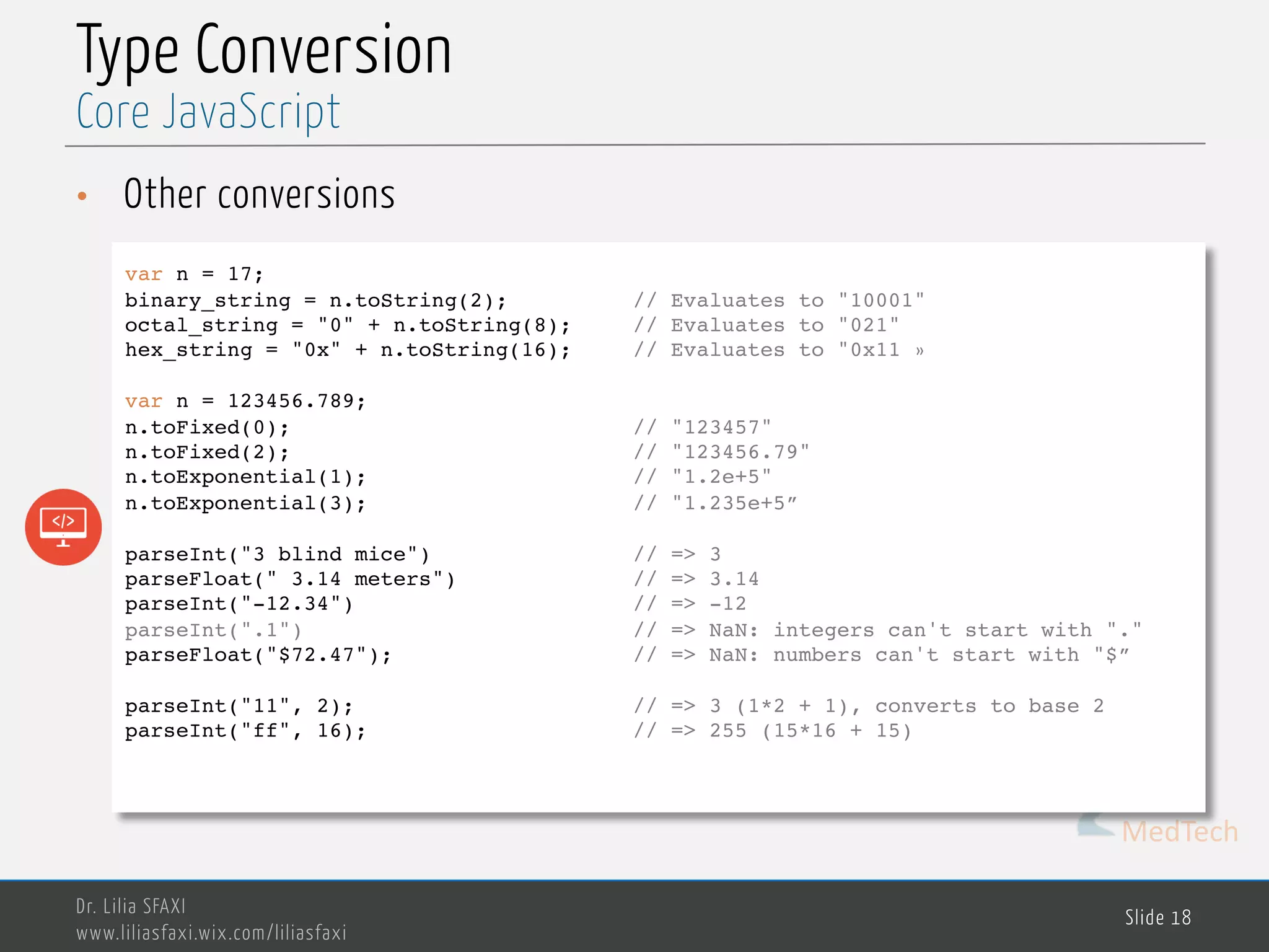 MedTech Type Conversion • Other conversions Dr. Lilia SFAXI www.liliasfaxi.wix.com/liliasfaxi Slide 18 Core JavaScript var n = 17; binary_string = n.toString(2); // Evaluates to "10001" octal_string = "0" + n.toString(8); // Evaluates to "021" hex_string = "0x" + n.toString(16); // Evaluates to "0x11 » var n = 123456.789; n.toFixed(0); // "123457" n.toFixed(2); // "123456.79" n.toExponential(1); // "1.2e+5" n.toExponential(3); // "1.235e+5” parseInt("3 blind mice") // => 3 parseFloat(" 3.14 meters") // => 3.14 parseInt("-12.34") // => -12 parseInt(".1") // => NaN: integers can't start with "." parseFloat("$72.47"); // => NaN: numbers can't start with "$” parseInt("11", 2); // => 3 (1*2 + 1), converts to base 2 parseInt("ff", 16); // => 255 (15*16 + 15) 